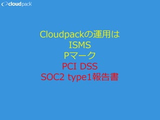 Cloudpackの運用は
ISMS
Pマーク
PCI DSS
SOC2 type1報告書
 