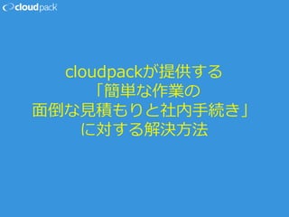cloudpackが提供する
「簡単な作業の
面倒な見積もりと社内手続き」
に対する解決方法
 