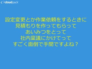 設定変更とか作業依頼をするときに
見積もりを作ってもらって
あいみつをとって
社内稟議にかけてって
すごく面倒で手間ですよね？
 