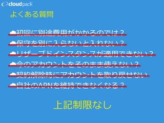 よくある質問
☁初回に別途費用がかかるのでは？
☁保守を別に入らないと入れない？
☁リザーブドインスタンスが適用できない？
☁今のアカウントをそのまま使えない？
☁契約解除時にアカウントを取り戻せない
☁自社のAPNを維持できなくなる？
上記制限なし
 