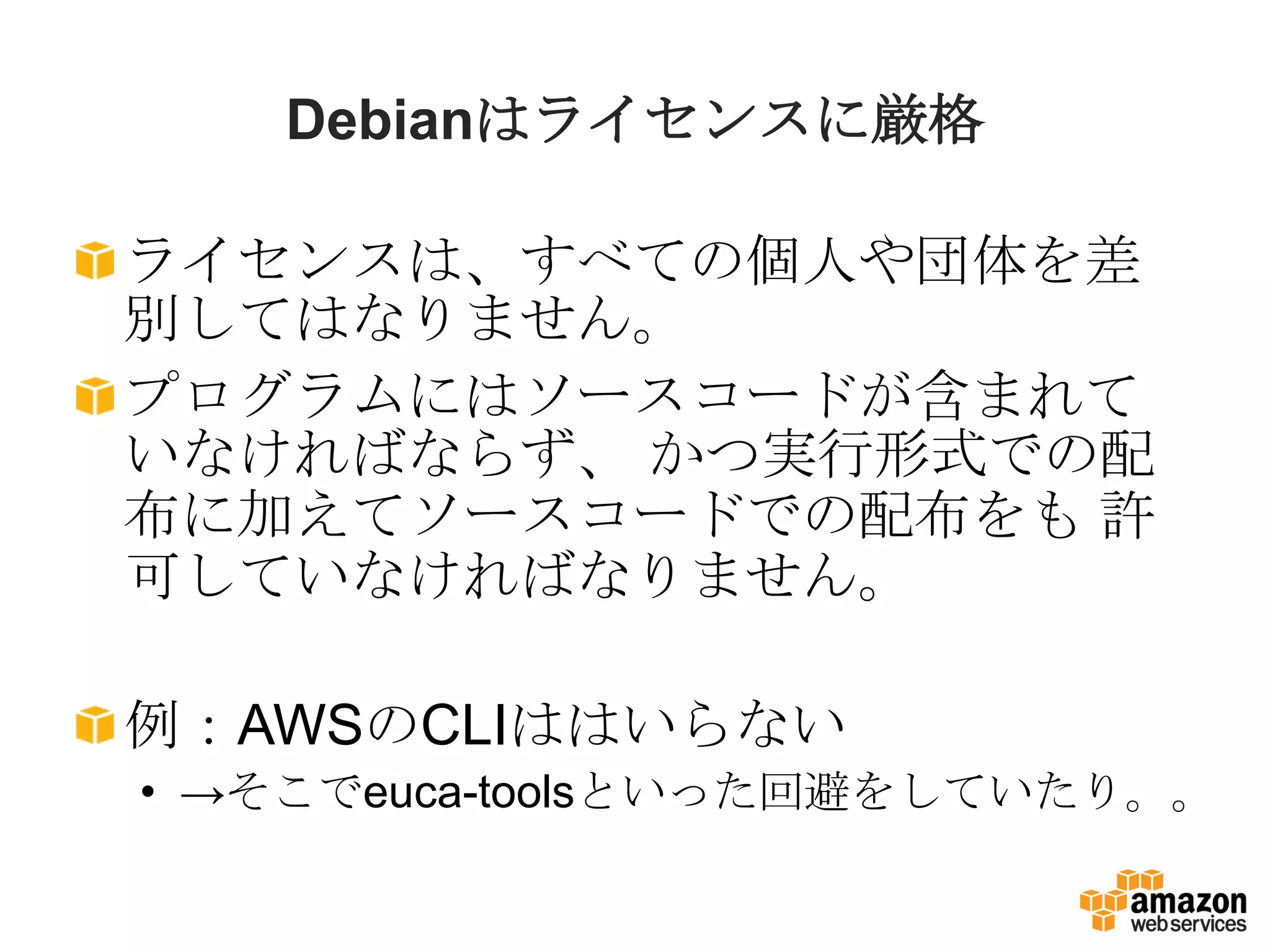 Debianはライセンスに厳格

ライセンスは、すべての個人や団体を差
別してはなりません。
プログラムにはソースコードが含まれて
いなければならず、 かつ実行形式での配
布に加えてソースコードでの配布をも 許
可していなければなりません。

例：AWSのCLIははいらない
• →そこでeuca-toolsといった回避をしていたり。。
 