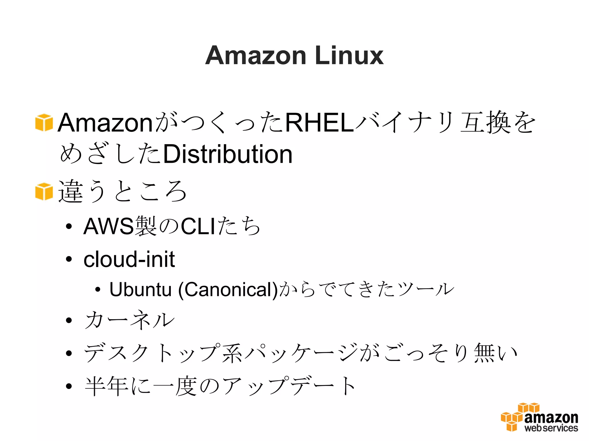 Amazon Linux

AmazonがつくったRHELバイナリ互換を
めざしたDistribution
違うところ
• AWS製のCLIたち
• cloud-init
 • Ubuntu (Canonical)からでてきたツール
• カーネル
• デスクトップ系パッケージがごっそり無い
• 半年に一度のアップデート
 