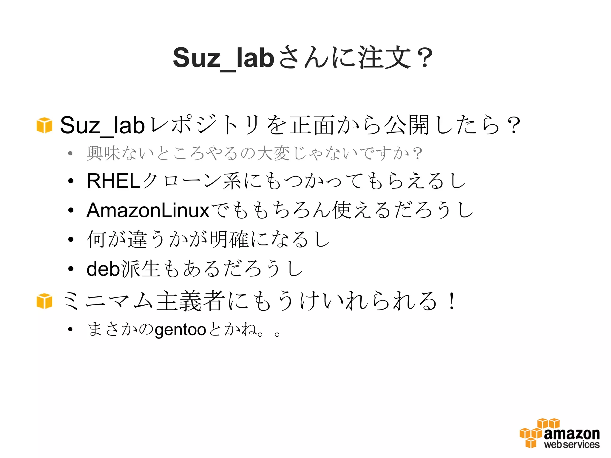 Suz_labさんに注文？

Suz_labレポジトリを正面から公開したら？
• 興味ないところやるの大変じゃないですか？
•   RHELクローン系にもつかってもらえるし
•   AmazonLinuxでももちろん使えるだろうし
•   何が違うかが明確になるし
•   deb派生もあるだろうし
ミニマム主義者にもうけいれられる！
• まさかのgentooとかね。。
 