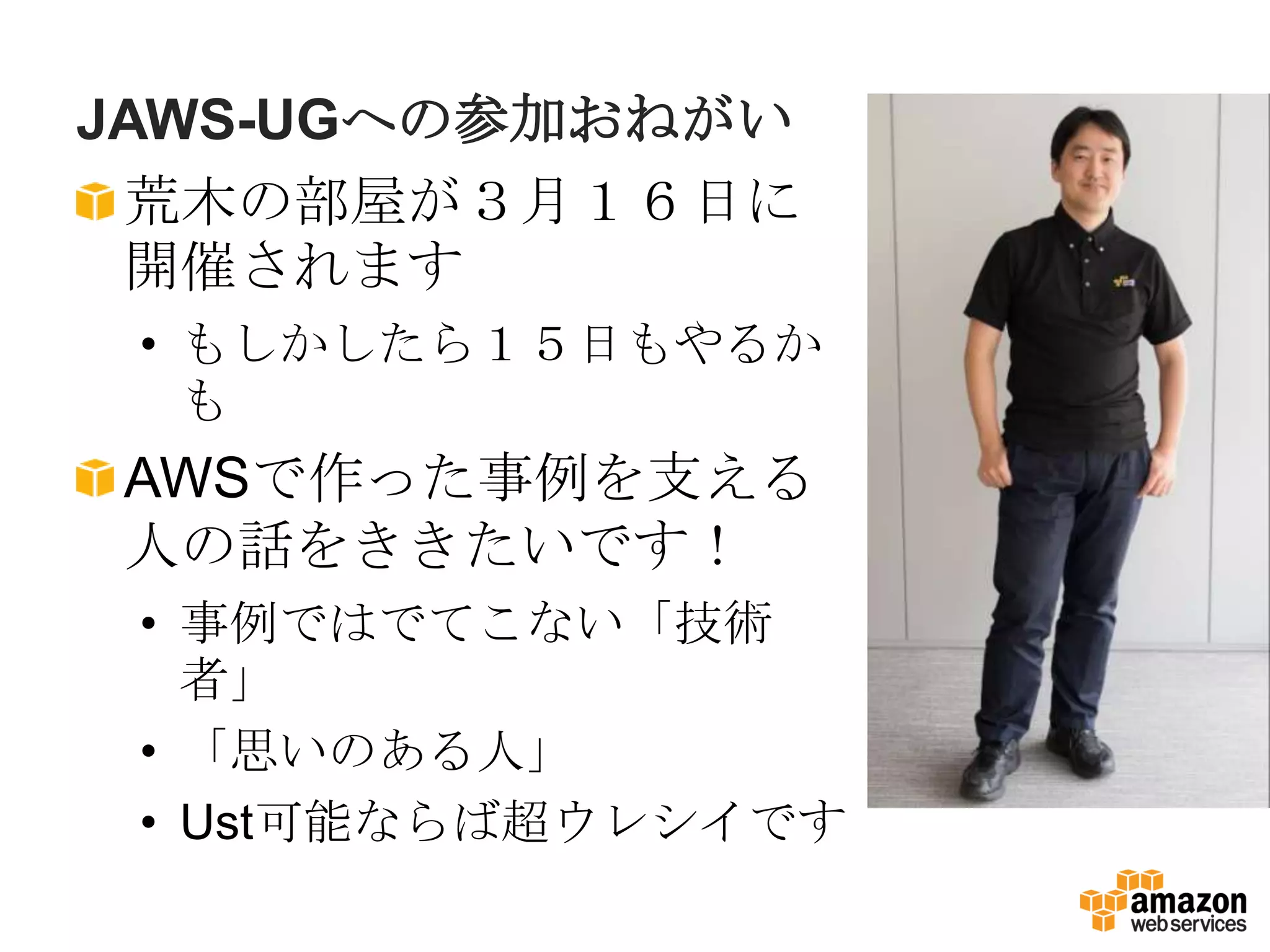 JAWS-UGへの参加おねがい
 荒木の部屋が３月１６日に
 開催されます
 • もしかしたら１５日もやるか
   も
AWSで作った事例を支える
人の話をききたいです！
 • 事例ではでてこない「技術
   者」
 • 「思いのある人」
 • Ust可能ならば超ウレシイです
 