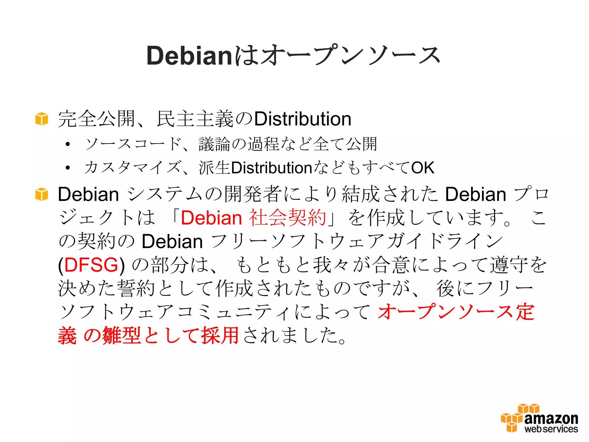 Debianはオープンソース

完全公開、民主主義のDistribution
• ソースコード、議論の過程など全て公開
• カスタマイズ、派生DistributionなどもすべてOK
Debian システムの開発者により結成された Debian プロ
ジェクトは 「Debian 社会契約」を作成しています。 こ
の契約の Debian フリーソフトウェアガイドライン
(DFSG) の部分は、 もともと我々が合意によって遵守を
決めた誓約として作成されたものですが、 後にフリー
ソフトウェアコミュニティによって オープンソース定
義 の雛型として採用されました。
 