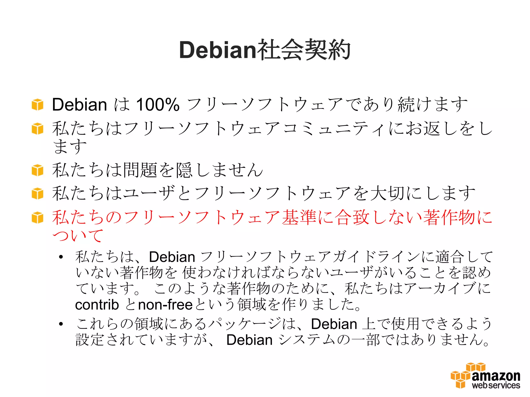 Debian社会契約

Debian は 100% フリーソフトウェアであり続けます
私たちはフリーソフトウェアコミュニティにお返しをし
ます
私たちは問題を隠しません
私たちはユーザとフリーソフトウェアを大切にします
私たちのフリーソフトウェア基準に合致しない著作物に
ついて
• 私たちは、Debian フリーソフトウェアガイドラインに適合して
  いない著作物を 使わなければならないユーザがいることを認め
  ています。 このような著作物のために、私たちはアーカイブに
  contrib とnon-freeという領域を作りました。
• これらの領域にあるパッケージは、Debian 上で使用できるよう
  設定されていますが、 Debian システムの一部ではありません。
 