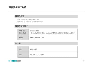 障害発生時の対応


  障害の発⾒
   監視アラート/お客様様の連絡で発⾒
   監視アラートの場合は、お客様に即時連絡


  障害の切り分け

    AWS、OS、   cloudpackが対応
    ミドルウェア    （ミドルウェアについては、cloudpackが導⼊したものについて対応いたします。）
              （ミドルウェアについては cloudpackが導⼊したものについて対応いたします ）


    その他       お客様とcloudpackで対応




  対応例


    EC2       AMIから復旧



    EBS       スナップショットから復旧



                                                           18
 
