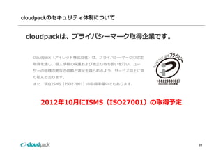 cloudpackのセキュリティ体制について


 cloudpackは、プライバシーマーク取得企業です。


  cloudpack（アイレット株式会社）は、プライバシーマークの認定
  取得を通し、個⼈情報の保護および適正な取り扱いを⾏い、ユー
  ザーの皆様の更なる信頼と満⾜を得られるよう、サービス向上に取
  り組んでおります。
  また、現在ISMS（ISO27001）の取得準備中でもあります。




    2012年10⽉にISMS（ISO27001）の取得予定




                                       23
 
