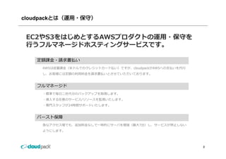 cloudpackとは（運用・保守）


 EC2やS3をはじめとするAWSプロダクトの運⽤・保守を
 ⾏うフルマネージドホスティングサービスです。
 ⾏うフルマネ ジドホスティングサ ビスです

   定額課⾦ 請求書払
   定額課⾦・請求書払い
     AWSは従量課⾦（⽶ドルでのクレジットカード払い）ですが、cloudpackがAWSへの⽀払いを代⾏
     し、お客様には定額の利⽤料⾦を請求書払いとさせていただいております。


   フルマネージド
     ・標準で毎⽇⼆世代分のバックアップを取得します。
     ・導⼊する任意のサービス/リソースを監視いたします。
     ・専⾨スタッフが24時間サポートいたします。


   バースト保障
     急なアクセス増でも、追加料⾦なしで⼀時的にサーバを増強（最⼤7台）し、サービスが停⽌しない
     ようにします。



                                                          2
 