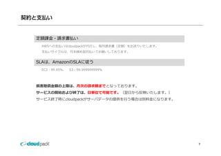 契約と支払い


  定額課⾦・請求書払い
   AWSへの⽀払いはcloudpackが代⾏し、毎⽉請求書（定額）をお送りいたします。
   ⽀払いサイクルは、⽉末締め翌⽉払いでお願いしております。


  SLAは、AmazonのSLAに従う
  SLAは A     のSLAに従う
   EC2：99.95％、   S3：99.999999999％




  損害賠償⾦額の上限は、⽉次の請求額までとなっております。
  サービスの開始および終了は、⽇単位で可能です。（翌⽇から反映いたします。）
  サービス終了時にcloudpackがサーバデータの提供を⾏う場合は別料⾦になります。




                                                7
 