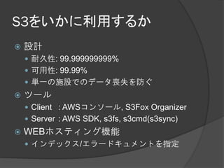 S3をいかに利用するか
   設計
     耐久性: 99.999999999%
     可用性: 99.99%
     単一の施設でのデータ喪失を防ぐ
   ツール
     Client : AWSコンソール, S3Fox Organizer
     Server : AWS SDK, s3fs, s3cmd(s3sync)
   WEBホスティング機能
     インデックス/エラードキュメントを指定
 