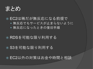 まとめ
   EC2は稀だが無反応になる前提で
     無反応でもサービスが止まらないように
     無反応になったときの復旧手順


   RDSを可能な限り利用する

   S3を可能な限り利用する

   EC2以外の対策はお金や時間と相談
 