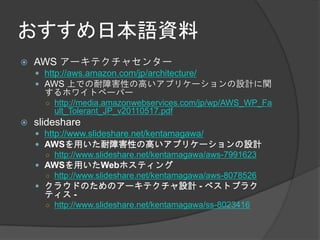 おすすめ日本語資料
   AWS アーキテクチャセンター
     http://aws.amazon.com/jp/architecture/
     AWS 上での耐障害性の高いアプリケーションの設計に関
      するホワイトペーパー
      ○ http://media.amazonwebservices.com/jp/wp/AWS_WP_Fa
        ult_Tolerant_JP_v20110517.pdf
   slideshare
     http://www.slideshare.net/kentamagawa/
     AWSを用いた耐障害性の高いアプリケーションの設計
      ○ http://www.slideshare.net/kentamagawa/aws-7991623
     AWSを用いたWebホスティング
      ○ http://www.slideshare.net/kentamagawa/aws-8078526
     クラウドのためのアーキテクチャ設計 - ベストプラク
      ティス -
      ○ http://www.slideshare.net/kentamagawa/ss-8023416
 