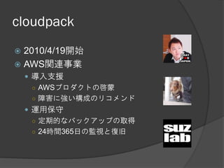 cloudpack
 2010/4/19開始
 AWS関連事業
     導入支援
      ○ AWSプロダクトの啓蒙
      ○ 障害に強い構成のリコメンド
     運用保守
      ○ 定期的なバックアップの取得
      ○ 24時間365日の監視と復旧
 