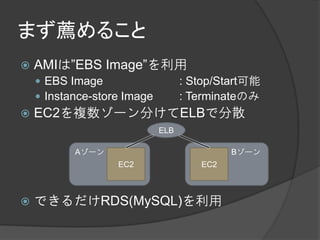 まず薦めること
   AMIは”EBS Image”を利用
     EBS Image                    : Stop/Start可能
     Instance-store Image         : Terminateのみ
   EC2を複数ゾーン分けてELBで分散
                             ELB

           Aゾーン                             Bゾーン
                   EC2                EC2



   できるだけRDS(MySQL)を利用
 