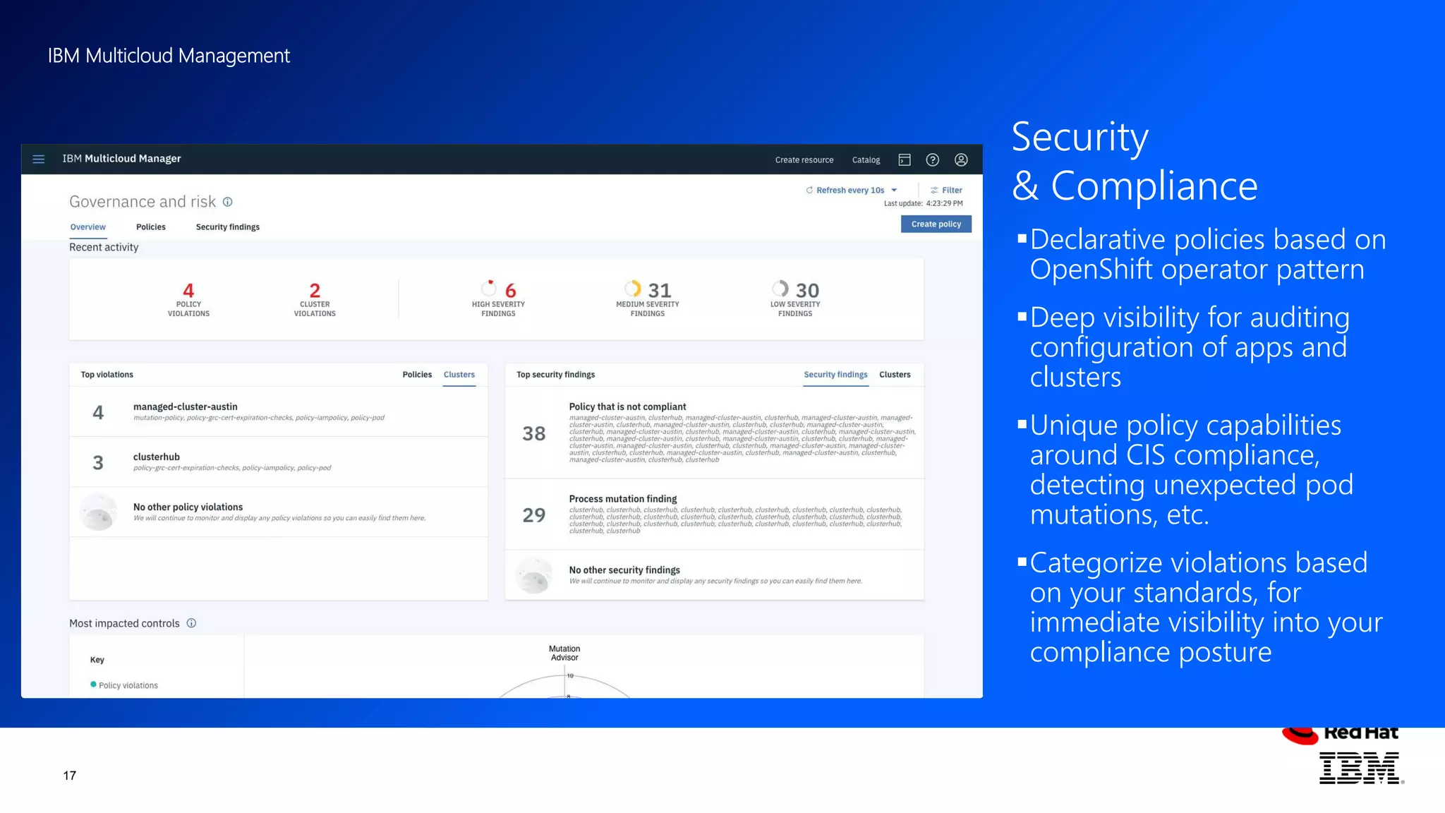 IBM Multicloud Management
17
Declarative policies based on
OpenShift operator pattern
Deep visibility for auditing
configuration of apps and
clusters
Unique policy capabilities
around CIS compliance,
detecting unexpected pod
mutations, etc.
Categorize violations based
on your standards, for
immediate visibility into your
compliance posture
Security
& Compliance
 