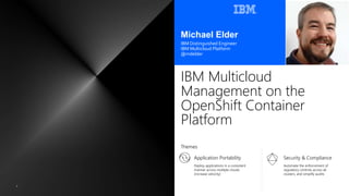 Application Portability
Deploy applications in a consistent
manner across multiple clouds
(increase velocity)
IBM Multicloud
Management on the
OpenShift Container
Platform
Michael Elder
IBM Distinguished Engineer
IBM Multicloud Platform
@mdelder
Security & Compliance
Automate the enforcement of
regulatory controls across all
clusters, and simplify audits
1
Themes
 