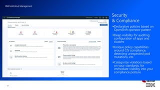 IBM Multicloud Management
17
Declarative policies based on
OpenShift operator pattern
Deep visibility for auditing
configuration of apps and
clusters
Unique policy capabilities
around CIS compliance,
detecting unexpected pod
mutations, etc.
Categorize violations based
on your standards, for
immediate visibility into your
compliance posture
Security
& Compliance
 