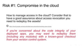 How to manage access in the cloud? Consider that to
have a good assurance about access revocation you
need to redeploy the assets!
© https://cloud.google.com/security/data-loss-prevention/revoking-user-access
If you're concerned about the code integrity of your
deployed apps, you may want to redeploy them
(including any modules) with a known-good checkout
from your version control system.
Risk #1: Compromise in the cloud
 