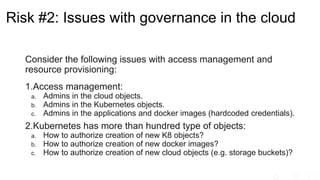 Risk #2: Issues with governance in the cloud
Consider the following issues with access management and
resource provisioning:
1.Access management:
a. Admins in the cloud objects.
b. Admins in the Kubernetes objects.
c. Admins in the applications and docker images (hardcoded credentials).
2.Kubernetes has more than hundred type of objects:
a. How to authorize creation of new K8 objects?
b. How to authorize creation of new docker images?
c. How to authorize creation of new cloud objects (e.g. storage buckets)?
 