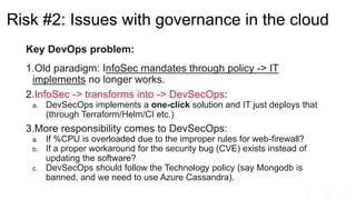 Key DevOps problem:
1.Old paradigm: InfoSec mandates through policy -> IT
implements no longer works.
2.InfoSec -> transforms into -> DevSecOps:
a. DevSecOps implements a one-click solution and IT just deploys that
(through Terraform/Helm/CI etc.)
3.More responsibility comes to DevSecOps:
a. If %CPU is overloaded due to the improper rules for web-firewall?
b. If a proper workaround for the security bug (CVE) exists instead of
updating the software?
c. DevSecOps should follow the Technology policy (say Mongodb is
banned, and we need to use Azure Cassandra).
Risk #2: Issues with governance in the cloud
 