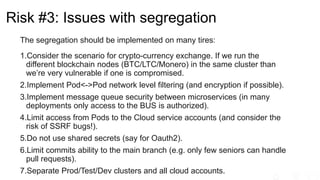 Risk #3: Issues with segregation
The segregation should be implemented on many tires:
1.Consider the scenario for crypto-currency exchange. If we run the
different blockchain nodes (BTC/LTC/Monero) in the same cluster than
we’re very vulnerable if one is compromised.
2.Implement Pod<->Pod network level filtering (and encryption if possible).
3.Implement message queue security between microservices (in many
deployments only access to the BUS is authorized).
4.Limit access from Pods to the Cloud service accounts (and consider the
risk of SSRF bugs!).
5.Do not use shared secrets (say for Oauth2).
6.Limit commits ability to the main branch (e.g. only few seniors can handle
pull requests).
7.Separate Prod/Test/Dev clusters and all cloud accounts.
 