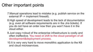 Other important points
7.Manual operations lead to mistake (e.g. publish service on the
external IP -> implement firewall).
8.High speed of development leads to the lack of documentation
(e.g. even all software requirements are in the Jira tickets). If
you do not have an order now then you won’t have it in the
cloud either.
9.Just copy->cloud of the enterprise infrastructure is costly and
often ineffective. You need ot shift to the cloud paradigm of all
development&deployment process.
10.It is very very hard to move monolithic application to the K8
and cloud microservices.
 