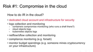 How to do IR in the cloud?
• dedicated cloud account and infrastructure for security
• logs collection and monitoring
• containers compromise monitoring (who runs a shell there?)
• cloud objects logs
• kubernetes objects logs
• netflow/sflow collection and monitoring
• compliance monitoring (e.g. forseti)
• monitor budget spendings (e.g. someone mines cryptocurrency
on your infrastructure)
Risk #1: Compromise in the cloud
 