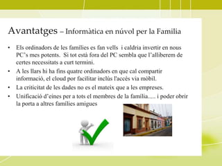 Avantatges – Informàtica en núvol per la Familia
• Els ordinadors de les famílies es fan vells i caldria invertir en nous
  PC’s mes potents. Si tot està fora del PC sembla que l’alliberem de
  certes necessitats a curt termini.
• A les llars hi ha fins quatre ordinadors en que cal compartir
  informació, el cloud por facilitar inclús l'accés via mòbil.
• La criticitat de les dades no es el mateix que a les empreses.
• Unificació d’eines per a tots el membres de la família..... i poder obrir
  la porta a altres famílies amigues
 