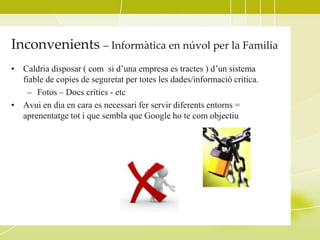 Inconvenients – Informàtica en núvol per la Familia
• Caldria disposar ( com si d’una empresa es tractes ) d’un sistema
  fiable de copies de seguretat per totes les dades/informació critica.
   – Fotos – Docs crítics - etc
• Avui en dia en cara es necessari fer servir diferents entorns =
  aprenentatge tot i que sembla que Google ho te com objectiu
 