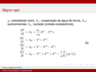 Warm rain
qr: precipitante (rain), Sev: evaporação da água da chuva, Sau:
autoconversão, Sac: acreção (colisão-coalescência).
∂T
∂t
= AT +
LV
cpd
(Sc
− Sev
),
∂qv
∂t
= Aqv − Sc
+ Sev
,
∂qc
∂t
= Aqc + Sc
− Sau
− Sac
,
∂qr
∂t
= Aqr − Sev
+ Sau
+ Sac
+
1
ρ
∂
∂z
(ρqr
vr
T ).
(5)
Vinicius Roggério da Rocha MET-576-4 Modelagem Numérica da Atmosfera
Nuvens e precipitação em escala de grade
 