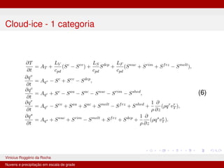 Cloud-ice - 1 categoria
∂T
∂t
= AT +
LV
cpd
(Sc
− Sev
) +
LS
cpd
Sdep
+
LF
cpd
(Snuc
+ Srim
+ Sfrz
− Smelt
),
∂qv
∂t
= Aqv − Sc
+ Sev
− Sdep
,
∂qc
∂t
= Aqc + Sc
− Sau
− Sac
− Snuc
− Srim
− Sshed
,
∂qr
∂t
= Aqr − Sev
+ Sau
+ Sac
+ Smelt
− Sfrz
+ Sshed
+
1
ρ
∂
∂z
(ρqr
vr
T ),
∂qs
∂t
= Aqs + Snuc
+ Srim
− Smelt
+ Sfrz
+ Sdep
+
1
ρ
∂
∂z
(ρqs
vs
T ).
(6)
Vinicius Roggério da Rocha MET-576-4 Modelagem Numérica da Atmosfera
Nuvens e precipitação em escala de grade
 