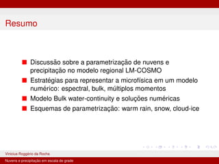 Resumo
■ Discussão sobre a parametrização de nuvens e
precipitação no modelo regional LM-COSMO
■ Estratégias para representar a microfı́sica em um modelo
numérico: espectral, bulk, múltiplos momentos
■ Modelo Bulk water-continuity e soluções numéricas
■ Esquemas de parametrização: warm rain, snow, cloud-ice
Vinicius Roggério da Rocha MET-576-4 Modelagem Numérica da Atmosfera
Nuvens e precipitação em escala de grade
 