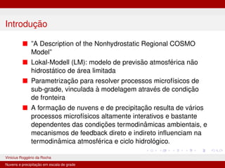 Introdução
■ ”A Description of the Nonhydrostatic Regional COSMO
Model”
■ Lokal-Modell (LM): modelo de previsão atmosférica não
hidrostático de área limitada
■ Parametrização para resolver processos microfı́sicos de
sub-grade, vinculada à modelagem através de condição
de fronteira
■ A formação de nuvens e de precipitação resulta de vários
processos microfı́sicos altamente interativos e bastante
dependentes das condições termodinâmicas ambientais, e
mecanismos de feedback direto e indireto influenciam na
termodinâmica atmosférica e ciclo hidrológico.
Vinicius Roggério da Rocha MET-576-4 Modelagem Numérica da Atmosfera
Nuvens e precipitação em escala de grade
 