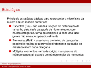 Estratégias
Principais estratégias básicas para representar a microfı́sica da
nuvem em um modelo numérico:
■ Espectral (Bin) - são usadas funções de distribuição de
tamanho para cada categoria de hidrometeoro; com
muitas categorias, torna-se complexo já com uma fase
gelo e não é usado operacionalmente
■ Em massa (Bulk) - assume-se o mı́nimo de categorias
possı́vel e realiza-se a previsão diretamente da fração de
massa total em cada categoria
■ Múltiplos momentos - uma descrição mais precisa do
método espectral, usando um número maior de momentos
Vinicius Roggério da Rocha MET-576-4 Modelagem Numérica da Atmosfera
Nuvens e precipitação em escala de grade
 