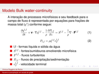 Modelo Bulk water-continuity
A interação de processos microfı́sicos e seu feedback para o
campo de fluxo é representada por equações para frações de
massa total (qx
) conforme segue:
∂ql,f
∂t
+ v · ∇ql,f
−
1
ρ
∂Pl,f
∂z
= Sl,f
−
1
ρ
∇ · Fl,f
(1)
Pl,f = ρql,f
vl,f
T (2)
■ l,f - formas lı́quida e sólida da água
■ Sl,f
- fontes/sumidouros envolvendo microfı́sica
■ Fl,f
- fluxos turbulentos
■ Pl,f - fluxos de precipitação/sedimentação
■ vl,f
T - velocidade terminal
Vinicius Roggério da Rocha MET-576-4 Modelagem Numérica da Atmosfera
Nuvens e precipitação em escala de grade
 