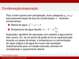 Condensação/evaporação
Para nuvem quente sem precipitação, duas categorias (qv e qc)
para parametrização da taxa de condensação Sc. Variáveis
conservativas:
■ Massa de água: qT
= qv
+ qc
■ Temperatura de água lı́quida: Tl = T − qc LV
cpd
Suposição: equilı́brio de saturação com respeito à água dentro
das nuvens. Ex: se um ponto de grade torna-se supersaturado
durante um passo de tempo, a temperatura e a concentração
do vapor d’água e da água da nuvem são ajustadas
isobaricamente para um estado saturado, levando em
consideração o aquecimento latente
Vinicius Roggério da Rocha MET-576-4 Modelagem Numérica da Atmosfera
Nuvens e precipitação em escala de grade
 