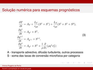 Solução numérica para esquemas prognósticos
∂T
∂t
= AT +
LV
cpd
(Sc
+ Sr
) +
LS
cpd
(Si
+ Sc
+ Sg
),
∂qv
∂t
= Aqv + Sv
,
∂qc,i
∂t
= Aqc,i + Sc,i
,
∂qx
∂t
= Aqx + Sx
+
1
ρ
∂
∂z
(ρqx
vx
T )
(3)
A - transporte advectivo, difusão turbulenta, outros processos
S - soma das taxas de conversão microfı́sica por categoria
Vinicius Roggério da Rocha MET-576-4 Modelagem Numérica da Atmosfera
Nuvens e precipitação em escala de grade
 