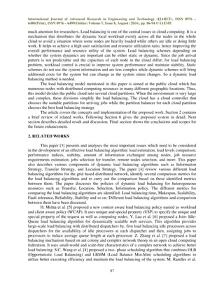 International Journal of Advanced Research in Engineering and Technology (IJARET), ISSN 0976 – 
6480(Print), ISSN 0976 – 6499(Online) Volume 5, Issue 8, August (2014), pp. 86-94 © IAEME 
much attention for researchers. Load balancing is one of the central issues in cloud computing. It is a 
mechanism that distributes the dynamic local workload evenly across all the nodes in the whole 
cloud to avoid a situation where some nodes are heavily loaded while others are idle or doing little 
work. It helps to achieve a high user satisfaction and resource utilization ratio, hence improving the 
overall performance and resource utility of the system. Load balancing schemes depending on 
whether the system dynamics are important can be either static or dynamic. Since the job arrival 
pattern is not predictable and the capacities of each node in the cloud differ, for load balancing 
problem, workload control is crucial to improve system performance and maintain stability. Static 
schemes do not use the system information and are less complex while dynamic schemes will bring 
additional costs for the system but can change as the system status changes. So a dynamic load 
balancing method is needed. 
The load balancing model mentioned in this paper is aimed at the public cloud which has 
numerous nodes with distributed computing resources in many different geographic locations. Thus, 
this model divides the public cloud into several cloud partitions. When the environment is very large 
and complex, these divisions simplify the load balancing. The cloud has a cloud controller that 
chooses the suitable partitions for arriving jobs while the partition balancer for each cloud partition 
chooses the best load balancing strategy. 
The article covers the concepts and implementation of the proposed work. Section 2 contains 
a brief review of related works. Following Section 6 gives the proposed system in detail. Next 
section describes detailed result and discussion. Final section shows the conclusions and scopes for 
the future enhancement. 
87 
2. RELATED WORKS 
This paper [3] presents and analyses the most important issues which need to be considered 
in the development of an effective load balancing algorithm: load estimation, load levels comparison, 
performance indices, stability, amount of information exchanged among nodes, job resource 
requirements estimation, jobs selection for transfer, remote nodes selection, and more. This paper 
also describes various components of dynamic load balancing algorithms such as Information 
Strategy, Transfer Strategy, and Location Strategy. The paper [4] review various different load 
balancing algorithms for the grid based distributed network, identify several comparison metrics for 
the load balancing algorithms and to carry out the comparison based on these identified metrics 
between them. The paper discusses the policies of dynamic load balancing for heterogeneous 
resources such as Transfer, Location, Selection, Information policy. The different metrics for 
comparing the load balancing algorithms are identified: Load balancing time, Makespan, Scalability, 
Fault tolerance, Reliability, Stability and so on. Different load balancing algorithms and comparison 
between them have been discussed. 
H. Mehta et al. [5] proposed a new content aware load balancing policy named as workload 
and client aware policy (WCAP). It uses unique and special property (USP) to specify the unique and 
special property of the request as well as computing nodes. Y. Lua et al. [6] proposed a Join- Idle- 
Queue load balancing algorithm for dynamically scalable web services. This algorithm provides 
large-scale load balancing with distributed dispatchers by, first load balancing idle processors across 
dispatchers for the availability of idle processors at each dispatcher and then, assigning jobs to 
processors to reduce average queue length at each processor. Z. Zhang et al. [7] proposed a load 
balancing mechanism based on ant colony and complex network theory in an open cloud computing 
federation. It uses small-world and scale-free characteristics of a complex network to achieve better 
load balancing. S.C. Wang et al. [8] proposed a two- phase scheduling algorithm that combines OLB 
(Opportunistic Load Balancing) and LBMM (Load Balance Min-Min) scheduling algorithms to 
utilize better executing efficiency and maintain the load balancing of the system. M. Randles et al. 
 