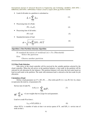 International Journal of Advanced Research in Engineering and Technology (IJARET), ISSN 0976 – 
6480(Print), ISSN 0976 – 6499(Online) Volume 5, Issue 8, August (2014), pp. 86-94 © IAEME 
• Load of all nodes in a partition is calculated as 
a 
jPj 
91 
(3) 
m 
 
= 
= 
L LNi 
i 
1 
• Processing time of a Node: 
PTi = LNi/Ci (4) 
• Processing time of all nodes: 
PT = L/C (5) 
• Standard deviation of load 
(6) 
m 
2 s 1/ 
( ) 
= 
= − 
m PTi PT 
i 
1 
Algorithm 2: Best Partition Selection Algorithm 
I f standard deviat ion of workload ()  Ts (Threshold) 
Select the part i t ion 
Else 
Choose another par t i t ion 
3.2.2 Best Node Selection 
Jobs arrive at the cloud controller will be received by the suitable partition selected by the 
cloud controller. When the job arrives at the partition balancer, a best node in the partition will be 
selected for job allocation by the balancer. The partition balancer will select the best node based on 
load on each node in the partition. The node with minimum load is selected as the best node for job 
allocation. 
Calculation of load 
Define a load parameter set: P = {P1, P2…….Pm) with each Pi (1 i m, Pi € [0, 1]), where 
m represents the total no. of parameters [5]. 
Service rate of node Ni, 
m 
S (Ni, t) = (7) 
 
= 
j 
1 
m 
( =1) are weights that we assign for each parameter. 
ai  
= 
i 
a 
i 
1 
Load on a node Ni at time t, 
LNi,t = N(T,t)/S(Ni, t) (8) 
where N(T,t) is number of tasks at time t on service queue of Ni and S(Ni, t) service rate of 
node at time t. 
 