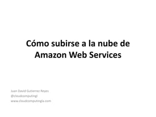 Cómo subirse a la nube de
Amazon Web Services
Juan David Gutierrez Reyes
@cloudcomputingl
www.cloudcomputingla.com
 