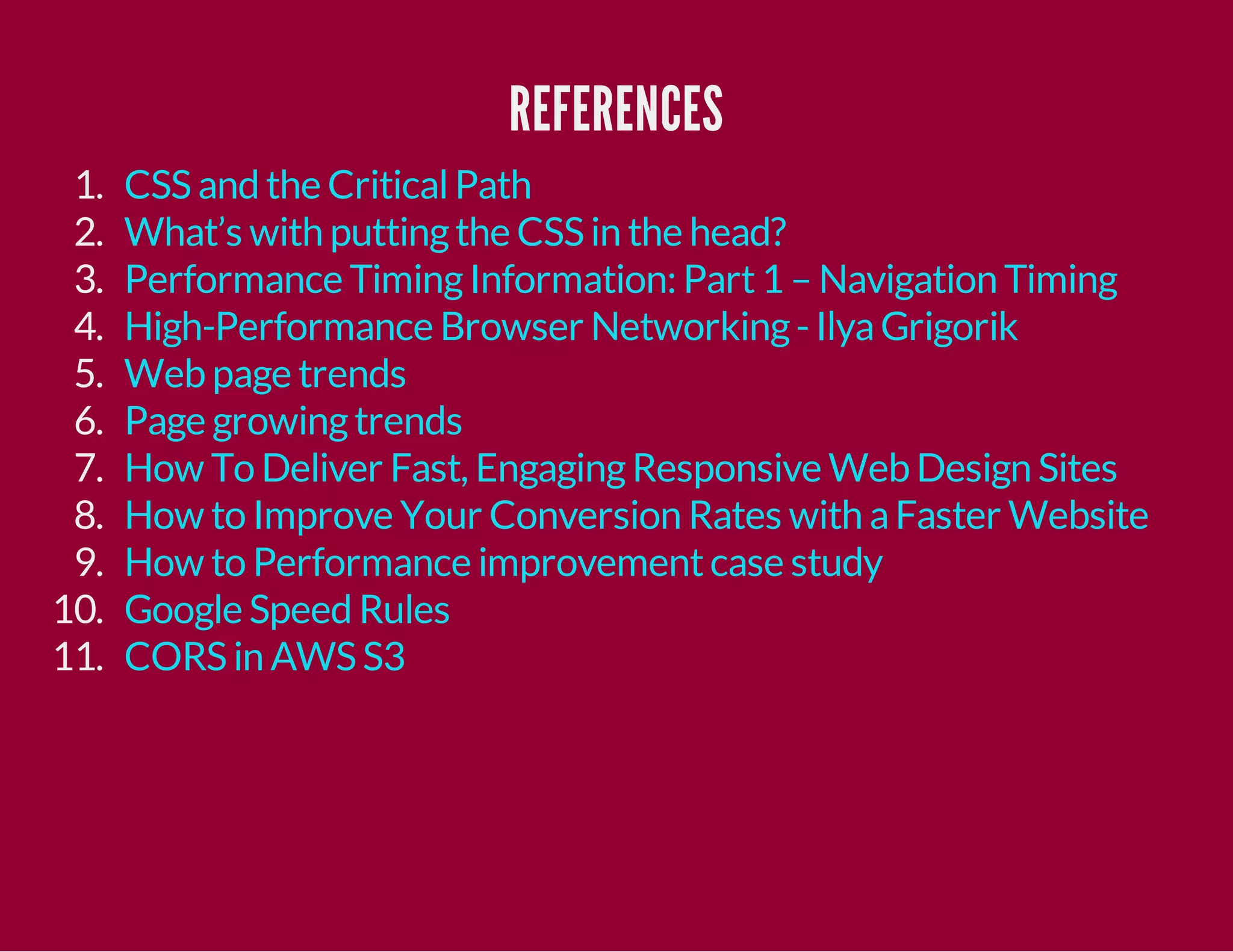 REFERENCES
1.
2.
3.
4.
5.
6.
7.
8.
9.
10.
11.

CSS and the Critical Path
What’s with putting the CSS in the head?
Performance Timing Information: Part 1 – Navigation Timing
High-Performance Browser Networking - Ilya Grigorik
Web page trends
Page growing trends
How To Deliver Fast, Engaging Responsive Web Design Sites
How to Improve Your Conversion Rates with a Faster Website
How to Performance improvement case study
Google Speed Rules
CORS in AWS S3

 