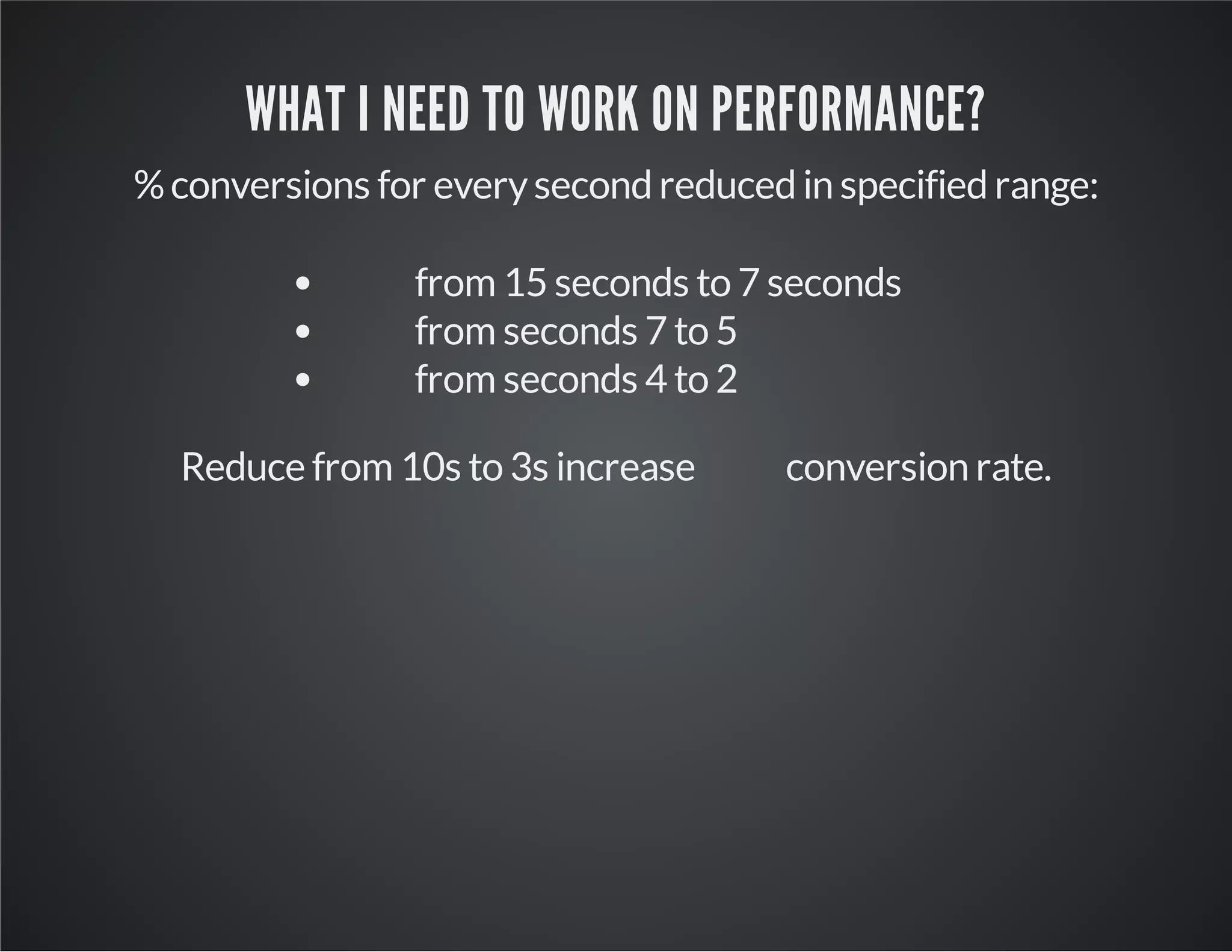 WHAT I NEED TO WORK ON PERFORMANCE?
% conversions for every second reduced in specified range:
from 15 seconds to 7 seconds
from seconds 7 to 5
from seconds 4 to 2
Reduce from 10s to 3s increase

conversion rate.

 