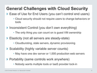 General Challenges with Cloud Security
›

Ease of Use for End Users (you can’t control end users)
• Cloud security should not require users to change behaviors or
tools

›

Inconsistent Control (you don’t own everything)
• The only thing you can count on is guest VM ownership

› Elasticity (not all servers are steady-state)
• Cloudbursting, stale servers, dynamic provisioning

›

Scalability (highly variable server counts)
• May have one dev server or 1,000 production web servers

›

Portability (same controls work anywhere)
• Nobody wants multiple tools or IaaS provider lock-in

© 2013 Forrester Research, Inc. Reproduction Prohibited

12

 