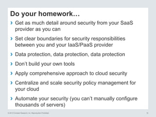 Do your homework…
›
›
›
›
›
›
›

Get as much detail around security from your SaaS
provider as you can
Set clear boundaries for security responsibilities
between you and your IaaS/PaaS provider
Data protection, data protection, data protection
Don’t build your own tools
Apply comprehensive approach to cloud security
Centralize and scale security policy management for
your cloud
Automate your security (you can’t manually configure
thousands of servers)

© 2013 Forrester Research, Inc. Reproduction Prohibited

19

 