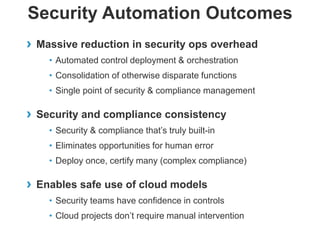 Security Automation Outcomes
›

Massive reduction in security ops overhead
• Automated control deployment & orchestration

• Consolidation of otherwise disparate functions
• Single point of security & compliance management

›

Security and compliance consistency
• Security & compliance that’s truly built-in
• Eliminates opportunities for human error
• Deploy once, certify many (complex compliance)

› Enables safe use of cloud models
• Security teams have confidence in controls
• Cloud projects don’t require manual intervention

 