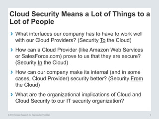 Cloud Security Means a Lot of Things to a
Lot of People
› What interfaces our company has to have to work well
with our Cloud Providers? (Security To the Cloud)

›
›
›

How can a Cloud Provider (like Amazon Web Services
or SalesForce.com) prove to us that they are secure?
(Security In the Cloud)
How can our company make its internal (and in some
cases, Cloud Provider) security better? (Security From
the Cloud)
What are the organizational implications of Cloud and
Cloud Security to our IT security organization?

© 2013 Forrester Research, Inc. Reproduction Prohibited

9

 