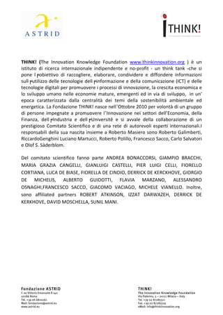                                    	
                                                                    	
  




THINK!	
   (The	
   Innovation	
   Knowledge	
   Foundation	
   www.thinkinnovation.org	
   )	
   è	
   un	
  
istituto	
   di	
   ricerca	
   internazionale	
   indipendente	
   e	
   no-­‐profit	
   -­‐	
   un	
   think	
   tank	
   -che	
   si	
  
pone	
   l╒obiettivo	
   di	
   raccogliere,	
   elaborare,	
   condividere	
   e	
   diffondere	
   informazioni	
  
sull╒utilizzo	
  delle	
  tecnologie	
  dell╒informazione	
  e	
  della	
  comunicazione	
  (ICT)	
  e	
  delle	
  
tecnologie	
  digitali	
  per	
  promuovere	
  i	
  processi	
  di	
  innovazione,	
  la	
  crescita	
  economica	
  e	
  
lo	
   sviluppo	
   umano	
   nelle	
   economie	
   mature,	
   emergenti	
   ed	
   in	
   via	
   di	
   sviluppo,	
   	
   in	
   un'	
  
epoca	
   caratterizzata	
   dalla	
   centralità	
   dei	
   temi	
   della	
   sostenibilità	
   ambientale	
   ed	
  
energetica.	
   La	
   Fondazione	
   THINK!	
   nasce	
   nell’Ottobre	
   2010	
   per	
   volontà	
   di	
   un	
   gruppo	
  
di	
   persone	
   impegnate	
   a	
   promuovere	
   l’Innovazione	
   nei	
   settori	
   dell’Economia,	
   della	
  
Finanza,	
   dell╒Industria	
   e	
   dell╒Universitê	
   e	
   si	
   avvale	
   della	
   collaborazione	
   di	
   un	
  
prestigioso	
   Comitato	
   Scientifico	
   e	
   di	
   una	
   rete	
   di	
   autorevoli	
   esperti	
   internazionali.I	
  
responsabili	
  della	
  sua	
  nascita	
  insieme	
  a	
  Roberto	
  Masiero	
  sono	
  Roberto	
  Galimberti,	
  
RiccardoGenghini	
  Luciano	
  Martucci,	
  Roberto	
  Polillo,	
  Francesco	
  Sacco,	
  Carlo	
  Salvatori	
  
e	
  Olof	
  S.	
  Sàderblom.	
  
	
  
Del	
   comitato	
   scientifico	
   fanno	
   parte	
   ANDREA	
   BONACCORSI,	
   GIAMPIO	
   BRACCHI,	
  
MARIA	
   GRAZIA	
   CANGELLI,	
   GIANLUIGI	
   CASTELLI,	
   PIER	
   LUIGI	
   CELLI,	
   FIORELLO	
  
CORTIANA,	
  LUCA	
  DE	
  BIASE,	
  FIORELLA	
  DE	
  CINDIO,	
  DERRICK	
  DE	
  KERCKHOVE,	
  GIORGIO	
  
DE	
   MICHELIS,	
   ALBERTO	
   GUIDOTTI,	
   FLAVIA	
   MARZANO,	
   ALESSANDRO	
  
OSNAGHI,FRANCESCO	
   SACCO,	
   GIACOMO	
   VACIAGO,	
   MICHELE	
   VIANELLO.	
   Inoltre,	
  
sono	
   affiliated	
   partners	
   ROBERT	
   ATKINSON,	
   IZZAT	
   DARWAZEH,	
   DERRICK	
   DE	
  
KERKHOVE,	
  DAVID	
  MOSCHELLA,	
  SUNIL	
  MANI.




Fondazione ASTRID                                                                         THINK!
C.so Vittorio Emanuele II 142                                                             The Innovation Knowledge Foundation
00186 Roma                                                                                Via Palermo, 5 – 20121 Milano – Italy
Tel. +39 06 6810261                                                                       Tel. +39 02 87285511
Mail: fondazione@astrid.eu                                                                Fax. +39 02 87285519
www.astrid.eu                                                                             eMail: info@thinkinnovation.org
 