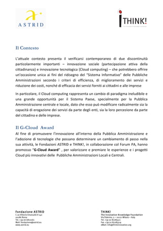                                	
                                                                 	
  




Il	
  Contesto	
  
	
  
L’attuale	
   contesto	
   presenta	
   il	
   verificarsi	
   contemporaneo	
   di	
   due	
   discontinuità	
  
particolarmente	
   importanti	
   –	
   innovazione	
   sociale	
   (partecipazione	
   attiva	
   della	
  
cittadinanza)	
  e	
  innovazione	
  tecnologica	
  (Cloud	
  computing)	
  –	
  che	
  potrebbero	
  offrire	
  	
  
un’occasione	
   unica	
   ai	
   fini	
   del	
   ridisegno	
   del	
   “Sistema	
   Informativo”	
   delle	
   Pubbliche	
  
Amministrazioni	
   secondo	
   i	
   criteri	
   di	
   efficienza,	
   di	
   miglioramento	
   dei	
   servizi	
   e	
  
riduzione	
  dei	
  costi,	
  nonché	
  di	
  efficacia	
  dei	
  servizi	
  forniti	
  ai	
  cittadini	
  e	
  alle	
  imprese	
  	
  

In	
  particolare,	
  il	
  Cloud	
  computing	
  rappresenta	
  un	
  cambio	
  di	
  paradigma	
  ineludibile	
  e	
  
una	
   grande	
   opportunità	
   per	
   il	
   Sistema	
   Paese,	
   specialmente	
   per	
   la	
   Pubblica	
  
Amministrazione	
   centrale	
   e	
   locale,	
   dato	
   che	
   esso	
   può	
   modificare	
   radicalmente	
   sia	
   la	
  
capacità	
  di	
  erogazione	
  dei	
  servizi	
  da	
  parte	
  degli	
  enti,	
  sia	
  la	
  loro	
  percezione	
  da	
  parte	
  
del	
  cittadino	
  e	
  delle	
  imprese.	
  


Il	
  G-­‐Cloud	
  	
  Award	
  
Al	
   fine	
   di	
   promuovere	
   l’innovazione	
   all’interno	
   della	
   Pubblica	
   Amministrazione	
   e	
  	
  
l’adozione	
   di	
   tecnologie	
   che	
   possano	
   determinare	
   un	
   cambiamento	
   di	
   passo	
   nella	
  
sua	
  attività,	
  le	
  Fondazioni	
  ASTRID	
  e	
  THINK!,	
  in	
  collaborazione	
  col	
  Forum	
  PA,	
  hanno	
  
promosso	
   “G-­‐Cloud	
   Award”,	
   per	
   valorizzare	
   e	
   premiare	
   le	
   esperienze	
   e	
   i	
   progetti	
  
Cloud	
  più	
  innovativi	
  delle	
  Pubbliche	
  Amministrazioni	
  locali	
  e	
  centrali.	
  




Fondazione ASTRID                                                                     THINK!
C.so Vittorio Emanuele II 142                                                         The Innovation Knowledge Foundation
00186 Roma                                                                            Via Palermo, 5 – 20121 Milano – Italy
Tel. +39 06 6810261                                                                   Tel. +39 02 87285511
Mail: fondazione@astrid.eu                                                            Fax. +39 02 87285519
www.astrid.eu                                                                         eMail: info@thinkinnovation.org
 