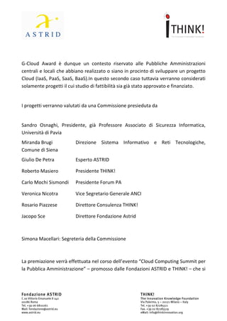                             	
                                                         	
  



	
  
G-­‐Cloud	
   Award	
   è	
   dunque	
   un	
   contesto	
   riservato	
   alle	
   Pubbliche	
   Amministrazioni	
  
centrali	
  e	
  locali	
  che	
  abbiano	
  realizzato	
  o	
  siano	
  in	
  procinto	
  di	
  sviluppare	
  un	
  progetto	
  
Cloud	
   (IaaS,	
   PaaS,	
   SaaS,	
   BaaS).	
   In	
   questo	
   secondo	
   caso	
   tuttavia	
   verranno	
   considerati	
  
solamente	
  progetti	
  il	
  cui	
  studio	
  di	
  fattibilità	
  sia	
  già	
  stato	
  approvato	
  e	
  finanziato.	
  
	
  
I	
  progetti	
  verranno	
  valutati	
  da	
  una	
  Commissione	
  presieduta	
  da:	
  
	
  
Sandro	
  Osnaghi	
   	
       	
  Presidente,	
   già	
   Professore	
   Associato	
   di	
   Sicurezza	
  
Informatica,	
  Università	
  di	
  Pavia	
  
Miranda	
  Brugi	
            	
  	
             Direzione	
   Sistema	
   Informativo	
   e	
   Reti	
   Tecnologiche,	
  
Comune	
  di	
  Siena	
  	
  
Giulio	
  De	
  Petra	
            	
            Esperto	
  ASTRID	
  

Roberto	
  Masiero	
  	
   	
                    Presidente	
  THINK!	
  

Carlo	
  Mochi	
  Sismondi	
  	
   Presidente	
  Forum	
  PA	
  

Veronica	
  Nicotra	
  	
   	
                   Vice	
  Segretario	
  Generale	
  ANCI	
  

Rosario	
  Piazzese	
  	
   	
                   Direttore	
  Consulenza	
  THINK!	
  

Jacopo	
  Sce	
  	
  	
  	
        	
            Direttore	
  Fondazione	
  Astrid	
  

	
  

Simona	
  Macellari:	
  Segreteria	
  della	
  Commissione	
  

	
  

La	
  premiazione	
  verrà	
  effettuata	
  nel	
  corso	
  dell’evento	
  “Cloud	
  Computing	
  Summit	
  per	
  
la	
   Pubblica	
   Amministrazione”	
   –	
   promosso	
   dalle	
   Fondazioni	
   ASTRID	
   e	
   THINK!	
   –	
   che	
   si	
  



Fondazione ASTRID                                                                        THINK!
C.so Vittorio Emanuele II 142                                                            The Innovation Knowledge Foundation
00186 Roma                                                                               Via Palermo, 5 – 20121 Milano – Italy
Tel. +39 06 6810261                                                                      Tel. +39 02 87285511
Mail: fondazione@astrid.eu                                                               Fax. +39 02 87285519
www.astrid.eu                                                                            eMail: info@thinkinnovation.org
 